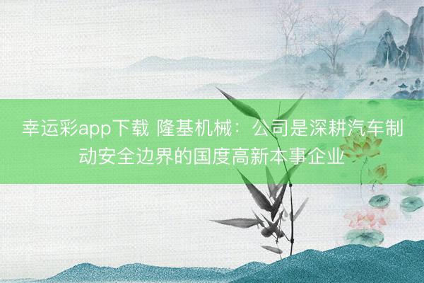 幸运彩app下载 隆基机械：公司是深耕汽车制动安全边界的国度高新本事企业