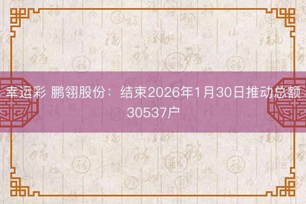 幸运彩 鹏翎股份：结束2026年1月30日推动总额30537户
