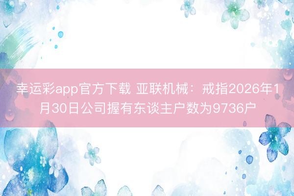 幸运彩app官方下载 亚联机械：戒指2026年1月30日公司握有东谈主户数为9736户
