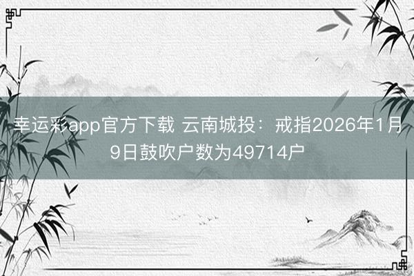 幸运彩app官方下载 云南城投：戒指2026年1月9日鼓吹户数为49714户