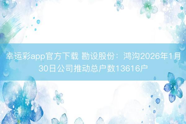 幸运彩app官方下载 勘设股份：鸿沟2026年1月30日公司推动总户数13616户