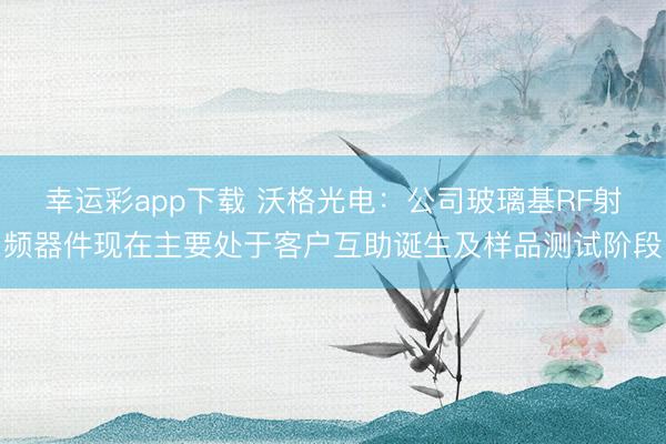 幸运彩app下载 沃格光电：公司玻璃基RF射频器件现在主要处于客户互助诞生及样品测试阶段