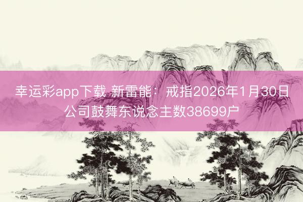 幸运彩app下载 新雷能：戒指2026年1月30日公司鼓舞东说念主数38699户