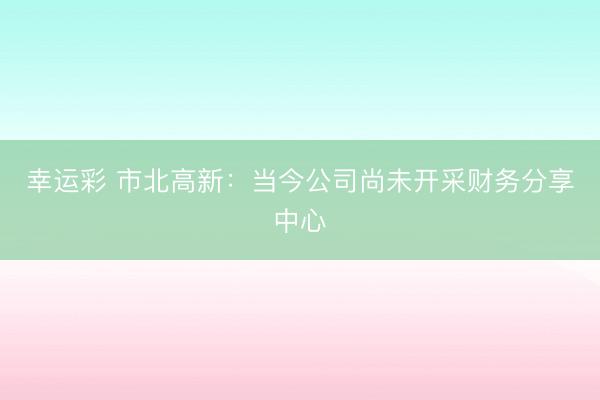 幸运彩 市北高新：当今公司尚未开采财务分享中心