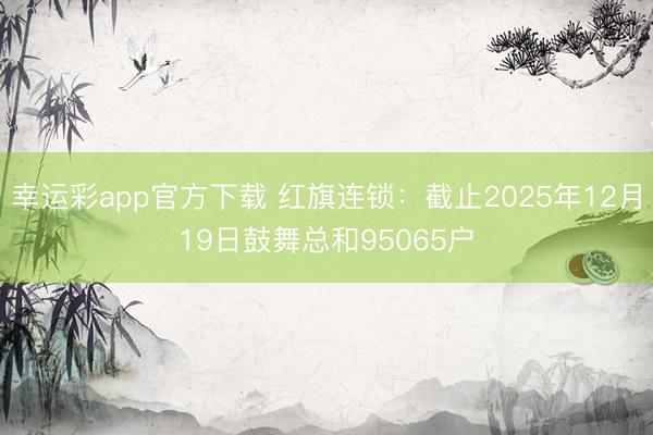 幸运彩app官方下载 红旗连锁：截止2025年12月19日鼓舞总和95065户