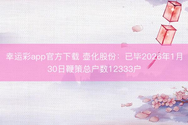 幸运彩app官方下载 壶化股份：已毕2026年1月30日鞭策总户数12333户