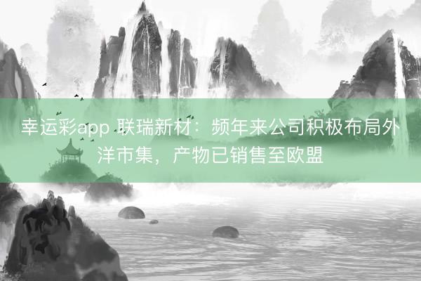 幸运彩app 联瑞新材：频年来公司积极布局外洋市集，产物已销售至欧盟