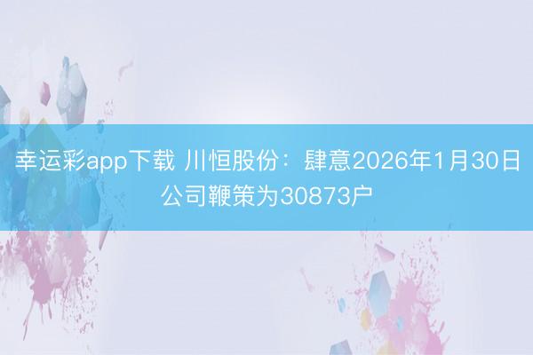 幸运彩app下载 川恒股份：肆意2026年1月30日公司鞭策为30873户