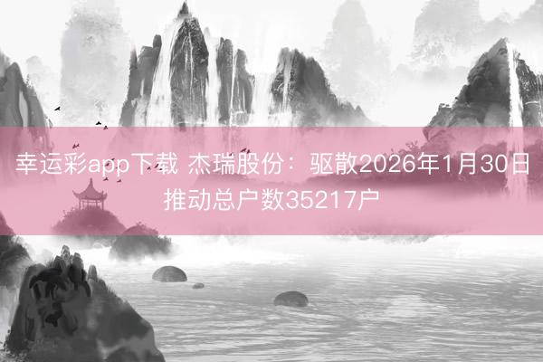幸运彩app下载 杰瑞股份：驱散2026年1月30日推动总户数35217户