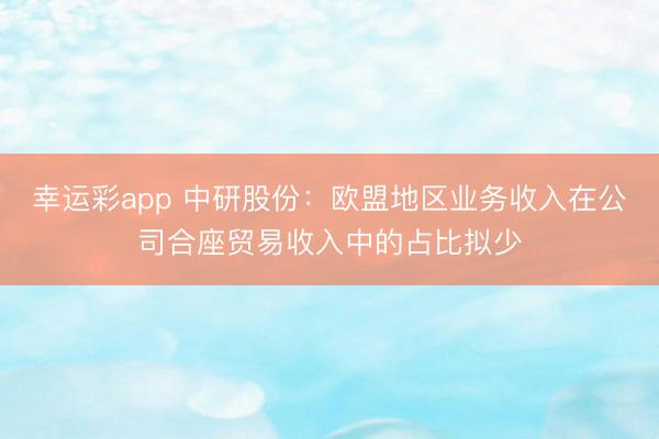 幸运彩app 中研股份：欧盟地区业务收入在公司合座贸易收入中的占比拟少
