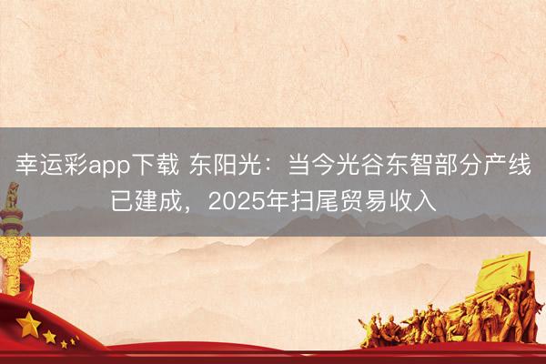 幸运彩app下载 东阳光：当今光谷东智部分产线已建成，2025年扫尾贸易收入