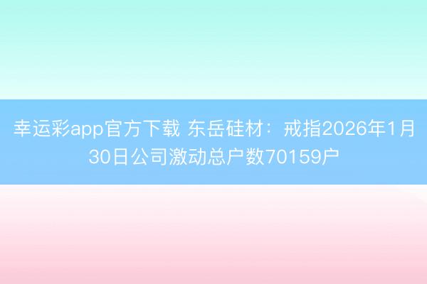 幸运彩app官方下载 东岳硅材：戒指2026年1月30日公司激动总户数70159户