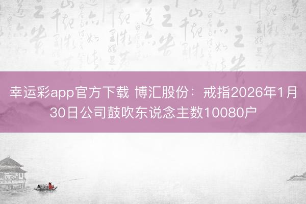 幸运彩app官方下载 博汇股份：戒指2026年1月30日公司鼓吹东说念主数10080户
