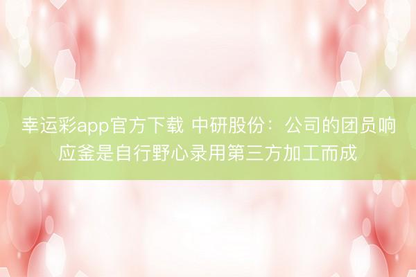 幸运彩app官方下载 中研股份：公司的团员响应釜是自行野心录用第三方加工而成
