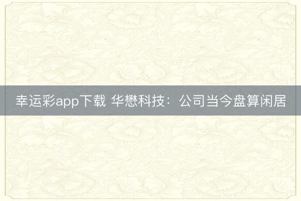 幸运彩app下载 华懋科技：公司当今盘算闲居