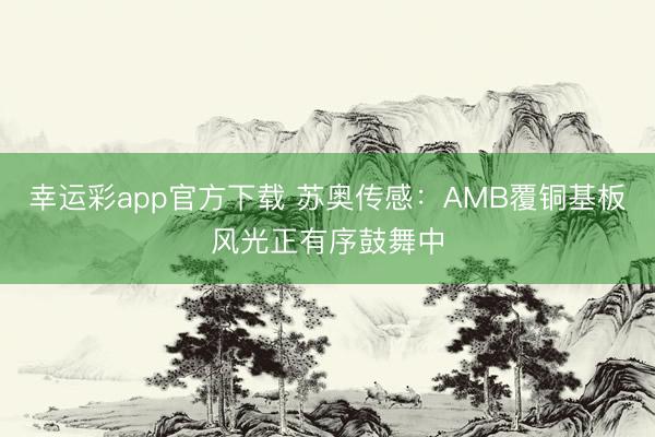 幸运彩app官方下载 苏奥传感：AMB覆铜基板风光正有序鼓舞中