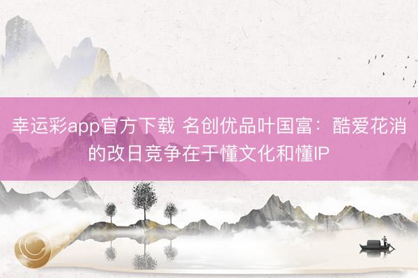 幸运彩app官方下载 名创优品叶国富：酷爱花消的改日竞争在于懂文化和懂IP