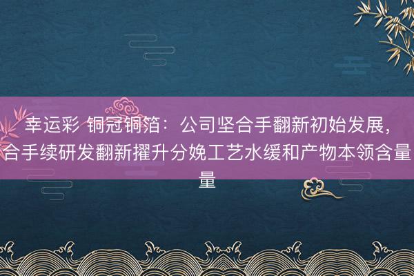 幸运彩 铜冠铜箔：公司坚合手翻新初始发展，合手续研发翻新擢升分娩工艺水缓和产物本领含量
