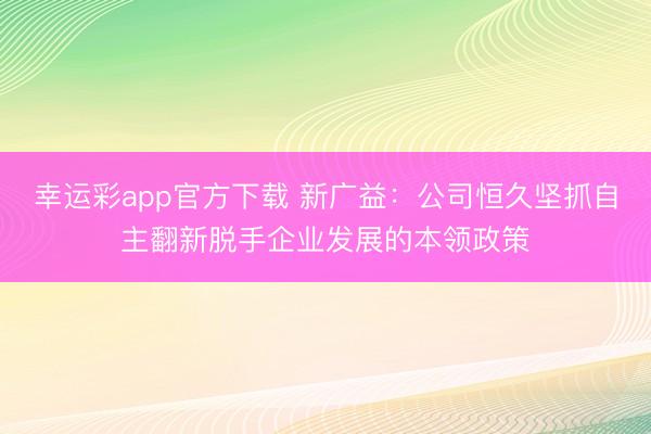 幸运彩app官方下载 新广益：公司恒久坚抓自主翻新脱手企业发展的本领政策