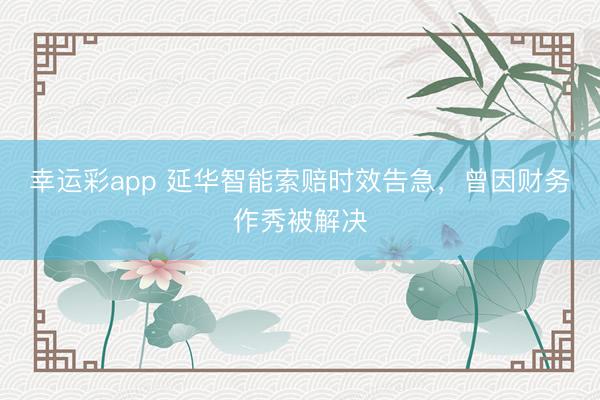 幸运彩app 延华智能索赔时效告急,曾因财务作秀被解决