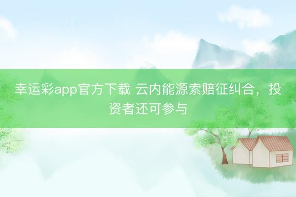 幸运彩app官方下载 云内能源索赔征纠合，投资者还可参与