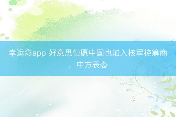 幸运彩app 好意思但愿中国也加入核军控筹商，中方表态