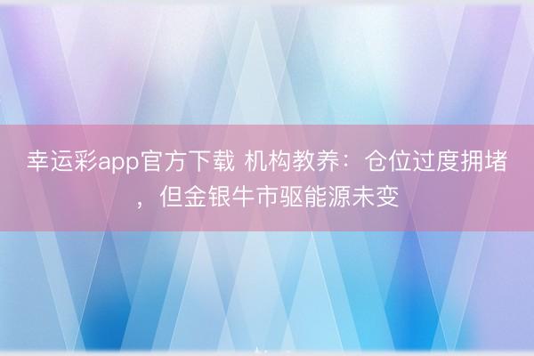 幸运彩app官方下载 机构教养：仓位过度拥堵，但金银牛市驱能源未变