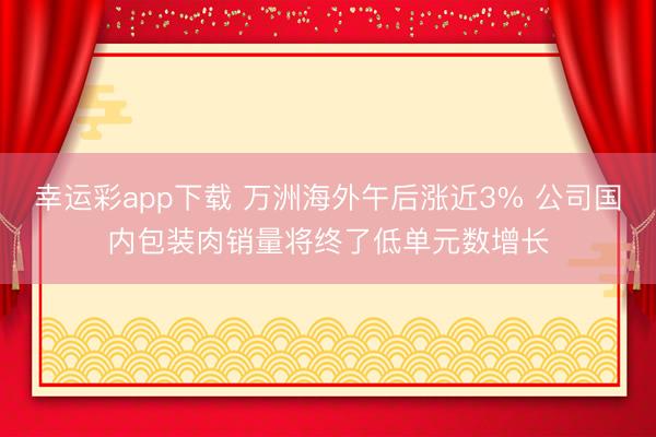 幸运彩app下载 万洲海外午后涨近3% 公司国内包装肉销量将终了低单元数增长