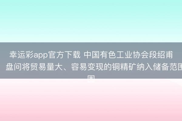 幸运彩app官方下载 中国有色工业协会段绍甫：盘问将贸易量大、容易变现的铜精矿纳入储备范围