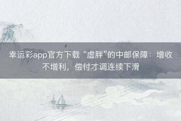 幸运彩app官方下载 “虚胖”的中邮保障：增收不增利，偿付才调连续下滑