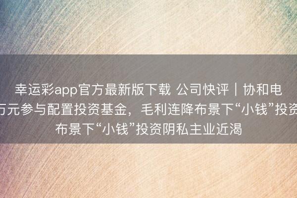 幸运彩app官方最新版下载 公司快评︱协和电子拟再掏500万元参与配置投资基金，毛利连降布景下“小钱”投资阴私主业近渴