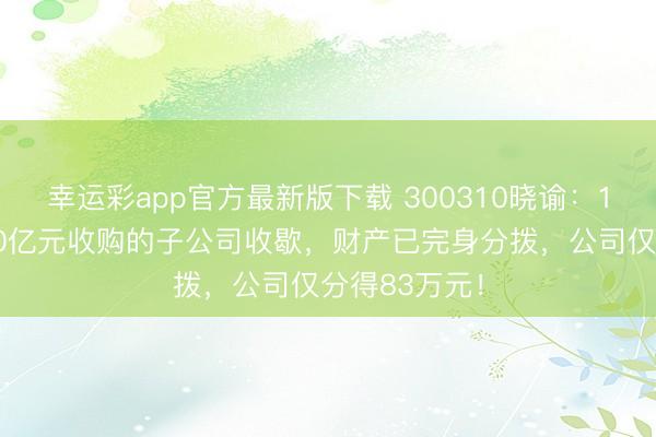幸运彩app官方最新版下载 300310晓谕:10年前豪掷10亿元收购的子公司收歇,财产已完身分拨,公司仅分得83万元!