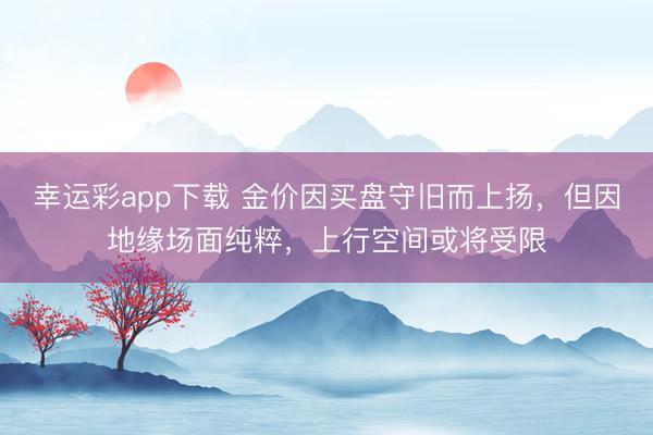 幸运彩app下载 金价因买盘守旧而上扬，但因地缘场面纯粹，上行空间或将受限