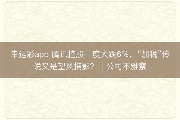 幸运彩app 腾讯控股一度大跌6%，“加税”传说又是望风捕影？｜公司不雅察