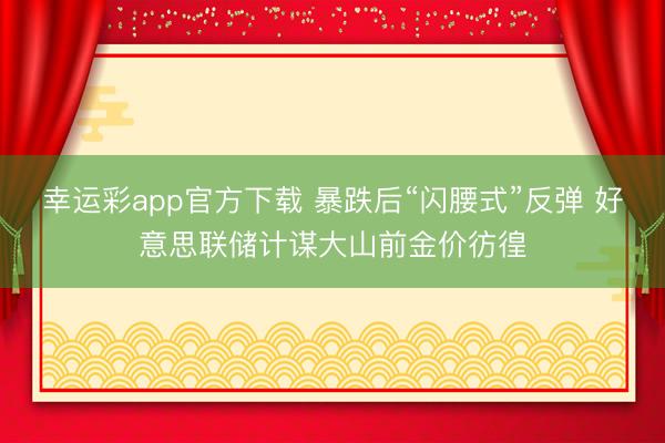 幸运彩app官方下载 暴跌后“闪腰式”反弹 好意思联储计谋大山前金价彷徨