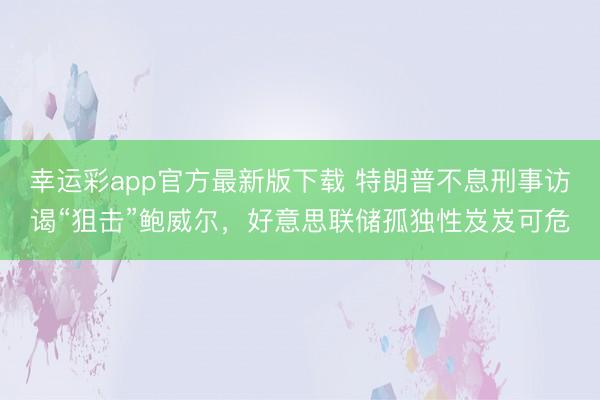 幸运彩app官方最新版下载 特朗普不息刑事访谒“狙击”鲍威尔，好意思联储孤独性岌岌可危