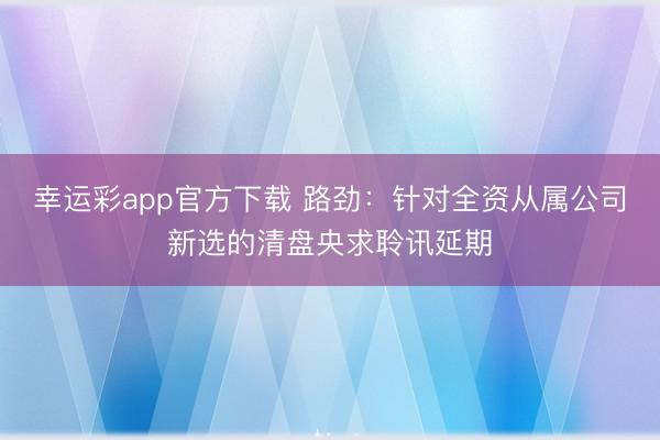 幸运彩app官方下载 路劲：针对全资从属公司新选的清盘央求聆讯延期