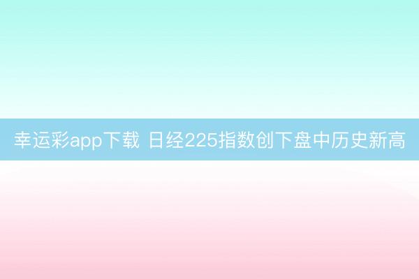 幸运彩app下载 日经225指数创下盘中历史新高
