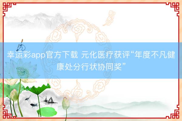幸运彩app官方下载 元化医疗获评“年度不凡健康处分行状协同奖”