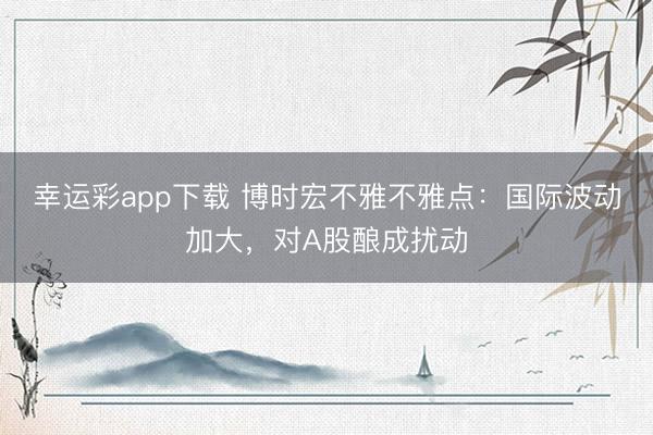 幸运彩app下载 博时宏不雅不雅点：国际波动加大，对A股酿成扰动