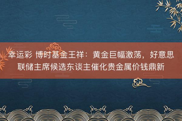 幸运彩 博时基金王祥：黄金巨幅激荡，好意思联储主席候选东谈主催化贵金属价钱鼎新