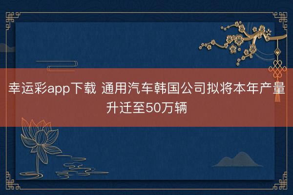 幸运彩app下载 通用汽车韩国公司拟将本年产量升迁至50万辆