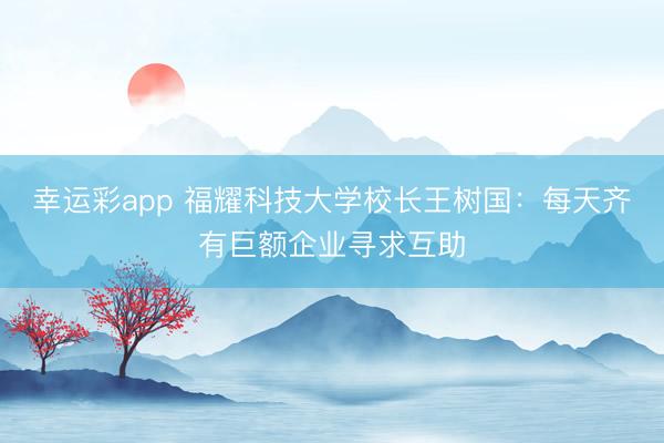 幸运彩app 福耀科技大学校长王树国：每天齐有巨额企业寻求互助