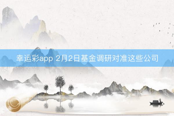 幸运彩app 2月2日基金调研对准这些公司