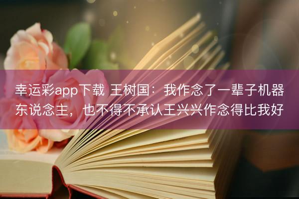 幸运彩app下载 王树国：我作念了一辈子机器东说念主，也不得不承认王兴兴作念得比我好