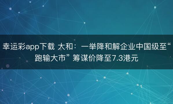 幸运彩app下载 大和：一举降和解企业中国级至“跑输大市” 筹谋价降至7.3港元