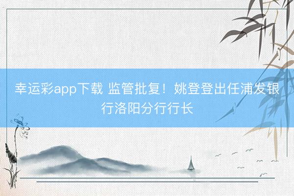 幸运彩app下载 监管批复！姚登登出任浦发银行洛阳分行行长