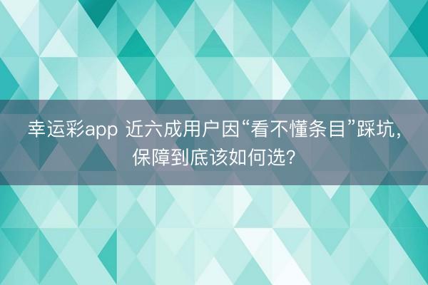 幸运彩app 近六成用户因“看不懂条目”踩坑，保障到底该如何选？