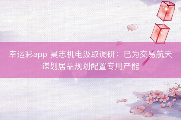 幸运彩app 昊志机电汲取调研：已为交易航天谋划居品规划配置专用产能