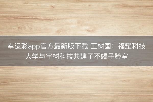 幸运彩app官方最新版下载 王树国：福耀科技大学与宇树科技共建了不竭子验室